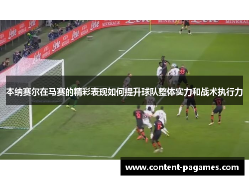 本纳赛尔在马赛的精彩表现如何提升球队整体实力和战术执行力 本纳赛尔在马赛的精彩表现如何提升球队整体实力和战术执行力